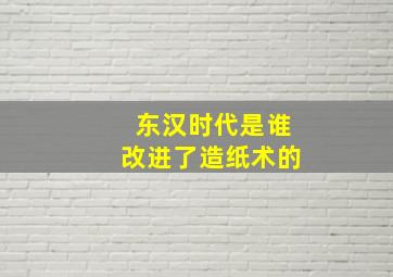 东汉时代是谁改进了造纸术的