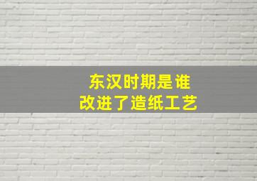 东汉时期是谁改进了造纸工艺