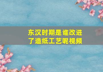 东汉时期是谁改进了造纸工艺呢视频