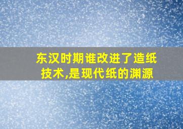 东汉时期谁改进了造纸技术,是现代纸的渊源