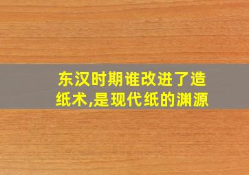 东汉时期谁改进了造纸术,是现代纸的渊源