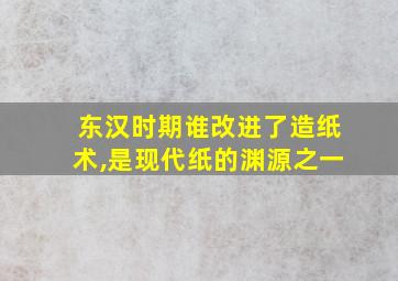 东汉时期谁改进了造纸术,是现代纸的渊源之一