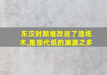 东汉时期谁改进了造纸术,是现代纸的渊源之多