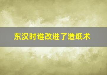 东汉时谁改进了造纸术