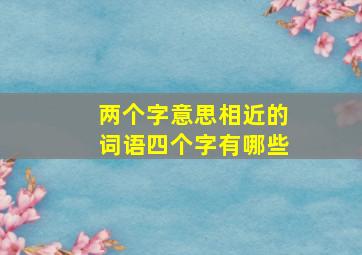 两个字意思相近的词语四个字有哪些