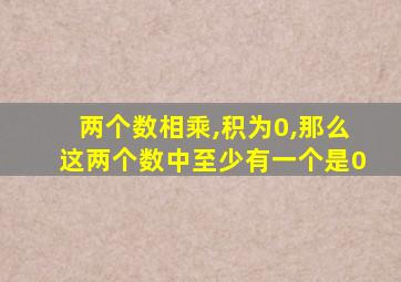 两个数相乘,积为0,那么这两个数中至少有一个是0