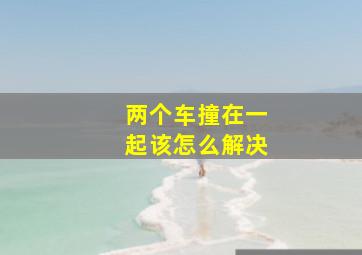 两个车撞在一起该怎么解决