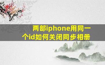 两部iphone用同一个id如何关闭同步相册