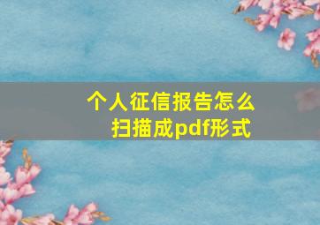 个人征信报告怎么扫描成pdf形式