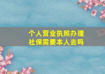 个人营业执照办理社保需要本人去吗