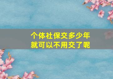 个体社保交多少年就可以不用交了呢