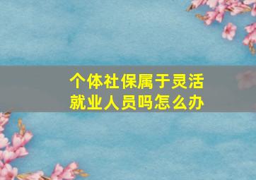 个体社保属于灵活就业人员吗怎么办