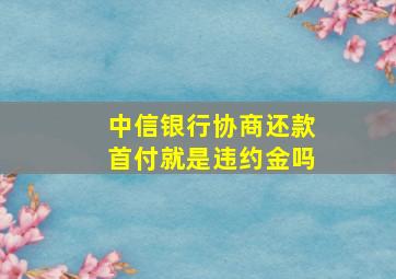 中信银行协商还款首付就是违约金吗