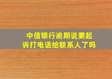 中信银行逾期说要起诉打电话给联系人了吗