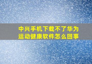 中兴手机下载不了华为运动健康软件怎么回事