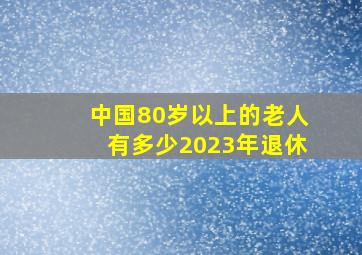 中国80岁以上的老人有多少2023年退休