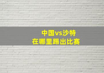 中国vs沙特在哪里踢出比赛