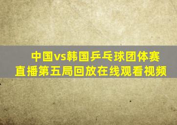 中国vs韩国乒乓球团体赛直播第五局回放在线观看视频