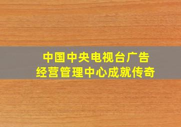 中国中央电视台广告经营管理中心成就传奇