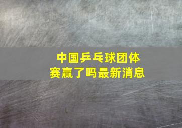 中国乒乓球团体赛赢了吗最新消息