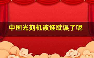 中国光刻机被谁耽误了呢