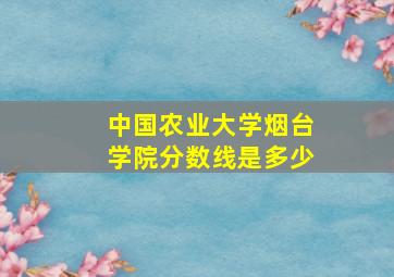 中国农业大学烟台学院分数线是多少