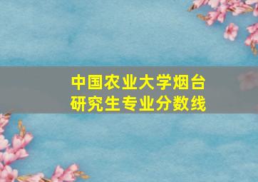 中国农业大学烟台研究生专业分数线