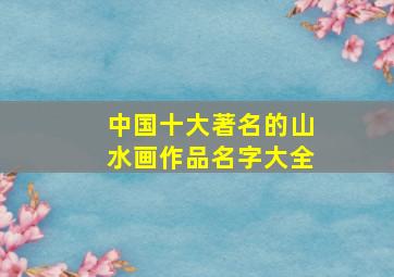 中国十大著名的山水画作品名字大全