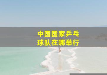 中国国家乒乓球队在哪举行