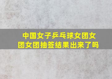 中国女子乒乓球女团女团女团抽签结果出来了吗