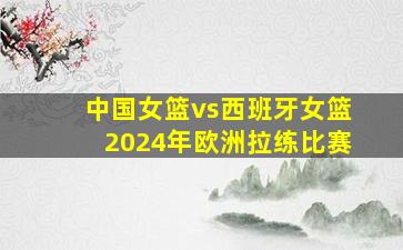 中国女篮vs西班牙女篮2024年欧洲拉练比赛