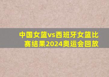 中国女篮vs西班牙女篮比赛结果2024奥运会回放