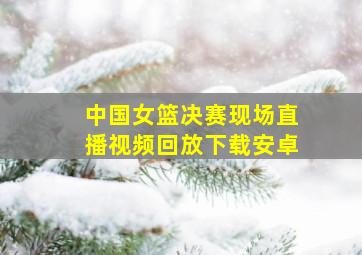 中国女篮决赛现场直播视频回放下载安卓