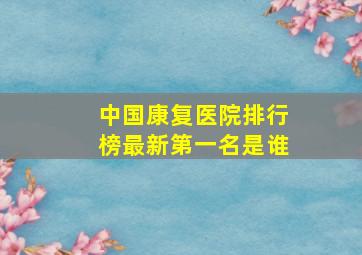 中国康复医院排行榜最新第一名是谁