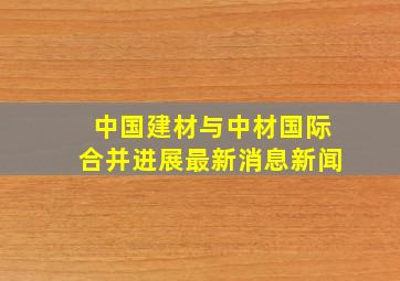 中国建材与中材国际合并进展最新消息新闻