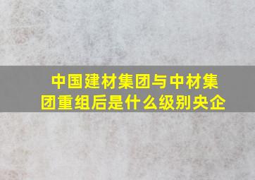 中国建材集团与中材集团重组后是什么级别央企