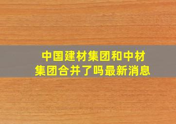 中国建材集团和中材集团合并了吗最新消息