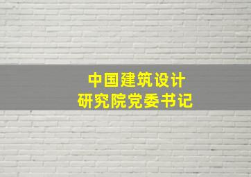 中国建筑设计研究院党委书记