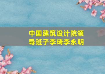 中国建筑设计院领导班子李琦李永明