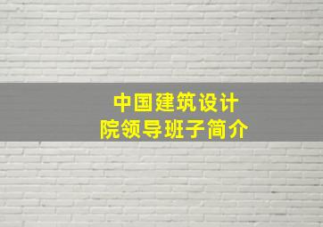 中国建筑设计院领导班子简介