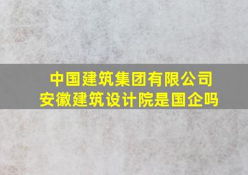 中国建筑集团有限公司安徽建筑设计院是国企吗