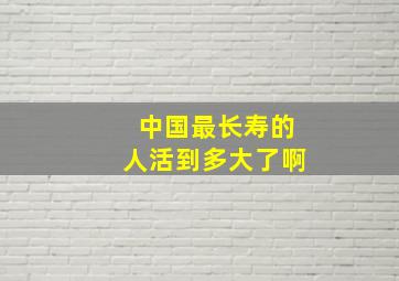 中国最长寿的人活到多大了啊