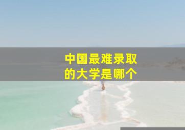 中国最难录取的大学是哪个