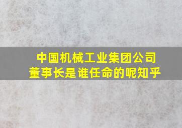 中国机械工业集团公司董事长是谁任命的呢知乎