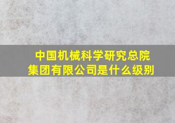 中国机械科学研究总院集团有限公司是什么级别