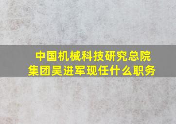 中国机械科技研究总院集团吴进军现任什么职务