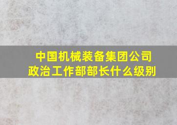 中国机械装备集团公司政治工作部部长什么级别