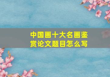 中国画十大名画鉴赏论文题目怎么写