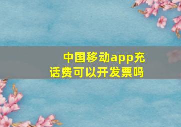 中国移动app充话费可以开发票吗