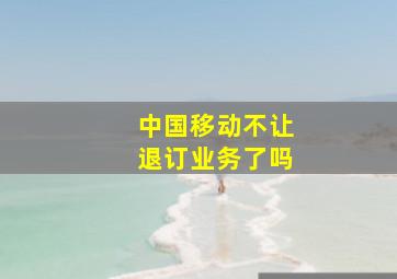 中国移动不让退订业务了吗